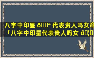 八字中印星 💮 代表贵人吗女命「八字中印星代表贵人吗女 🦆 命好吗」